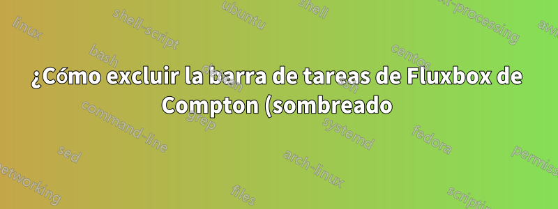 ¿Cómo excluir la barra de tareas de Fluxbox de Compton (sombreado)?