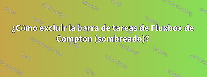 ¿Cómo excluir la barra de tareas de Fluxbox de Compton (sombreado)?