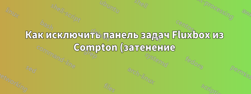 Как исключить панель задач Fluxbox из Compton (затенение)?