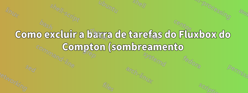 Como excluir a barra de tarefas do Fluxbox do Compton (sombreamento)?
