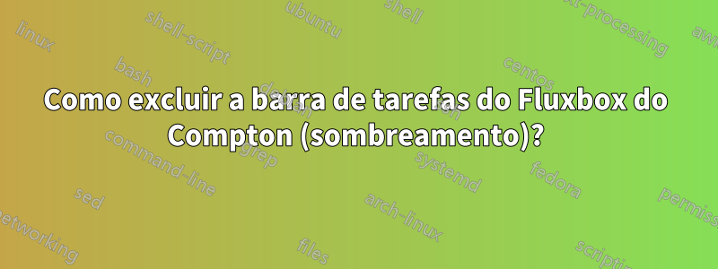 Como excluir a barra de tarefas do Fluxbox do Compton (sombreamento)?