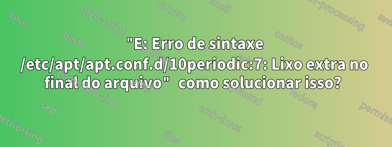 "E: Erro de sintaxe /etc/apt/apt.conf.d/10periodic:7: Lixo extra no final do arquivo" como solucionar isso? 