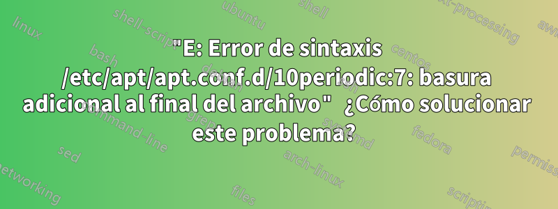 "E: Error de sintaxis /etc/apt/apt.conf.d/10periodic:7: basura adicional al final del archivo" ¿Cómo solucionar este problema? 