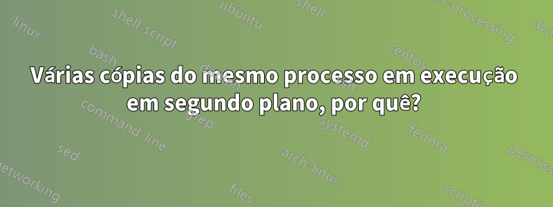 Várias cópias do mesmo processo em execução em segundo plano, por quê?