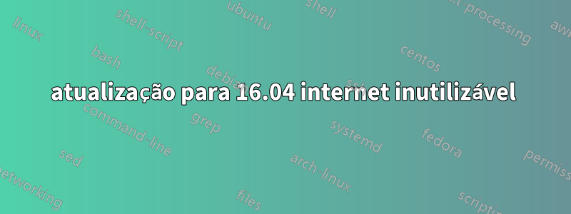 atualização para 16.04 internet inutilizável